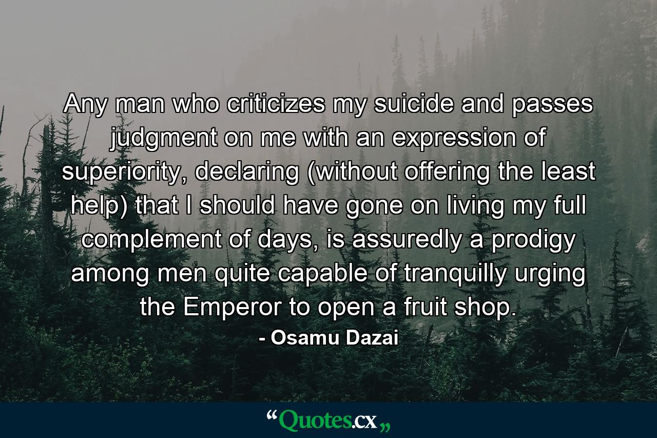 Any man who criticizes my suicide and passes judgment on me with an expression of superiority, declaring (without offering the least help) that I should have gone on living my full complement of days, is assuredly a prodigy among men quite capable of tranquilly urging the Emperor to open a fruit shop. - Quote by Osamu Dazai