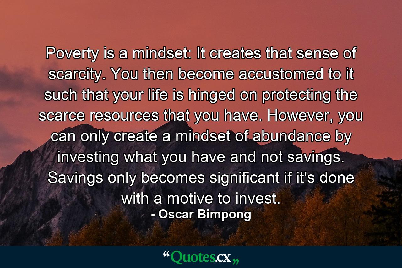 Poverty is a mindset: It creates that sense of scarcity. You then become accustomed to it such that your life is hinged on protecting the scarce resources that you have. However, you can only create a mindset of abundance by investing what you have and not savings. Savings only becomes significant if it's done with a motive to invest. - Quote by Oscar Bimpong