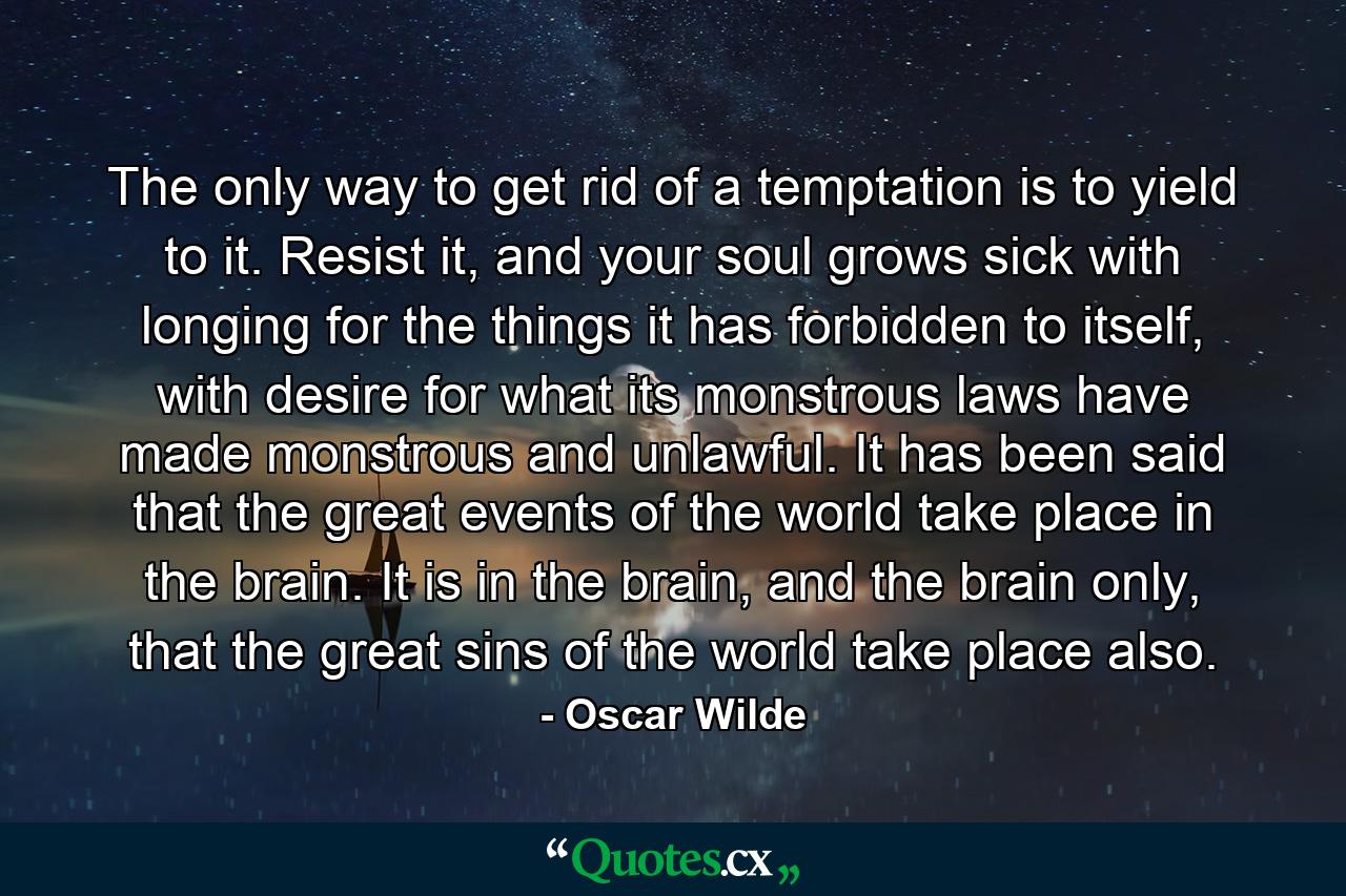 The only way to get rid of a temptation is to yield to it. Resist it, and your soul grows sick with longing for the things it has forbidden to itself, with desire for what its monstrous laws have made monstrous and unlawful. It has been said that the great events of the world take place in the brain. It is in the brain, and the brain only, that the great sins of the world take place also. - Quote by Oscar Wilde