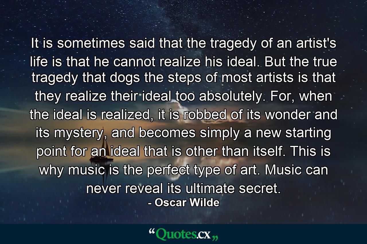 It is sometimes said that the tragedy of an artist's life is that he cannot realize his ideal. But the true tragedy that dogs the steps of most artists is that they realize their ideal too absolutely. For, when the ideal is realized, it is robbed of its wonder and its mystery, and becomes simply a new starting point for an ideal that is other than itself. This is why music is the perfect type of art. Music can never reveal its ultimate secret. - Quote by Oscar Wilde