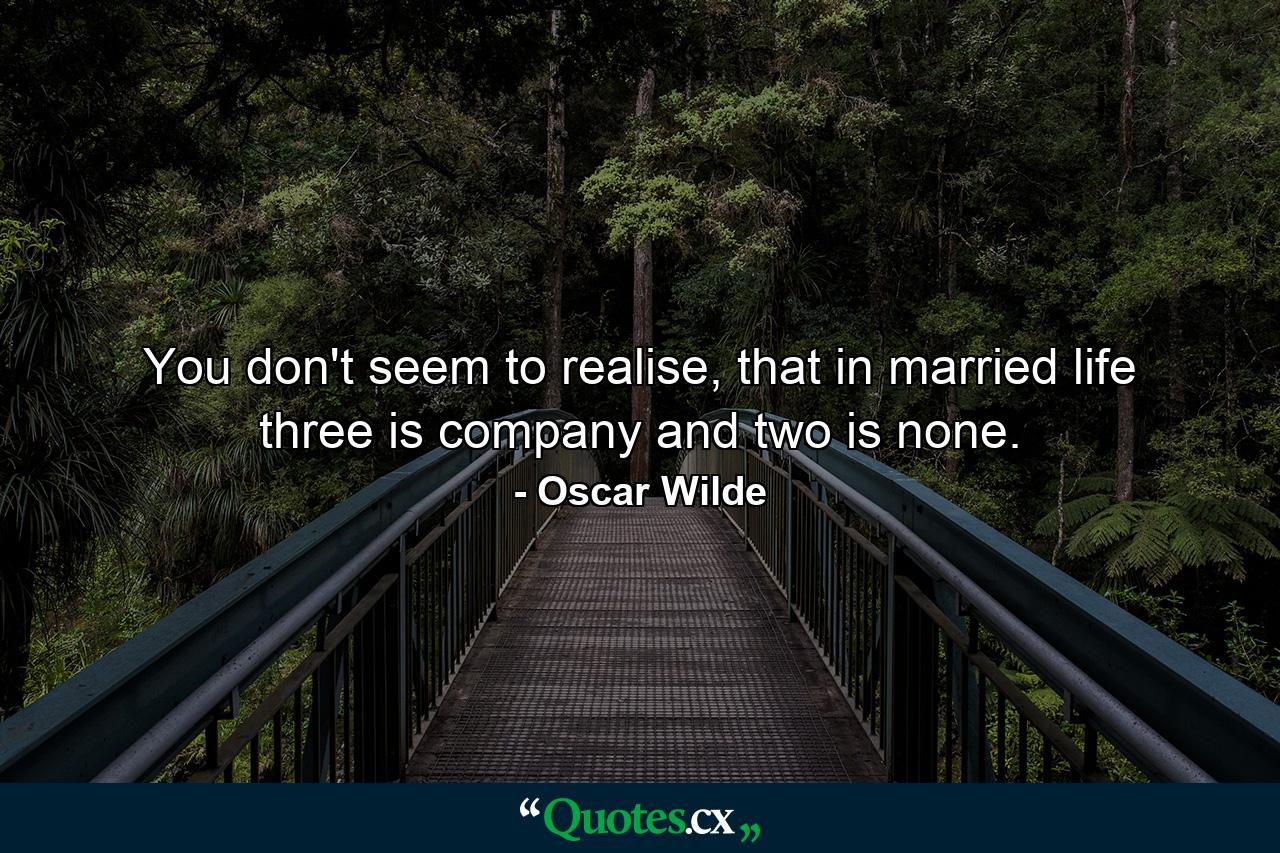 You don't seem to realise, that in married life three is company and two is none. - Quote by Oscar Wilde