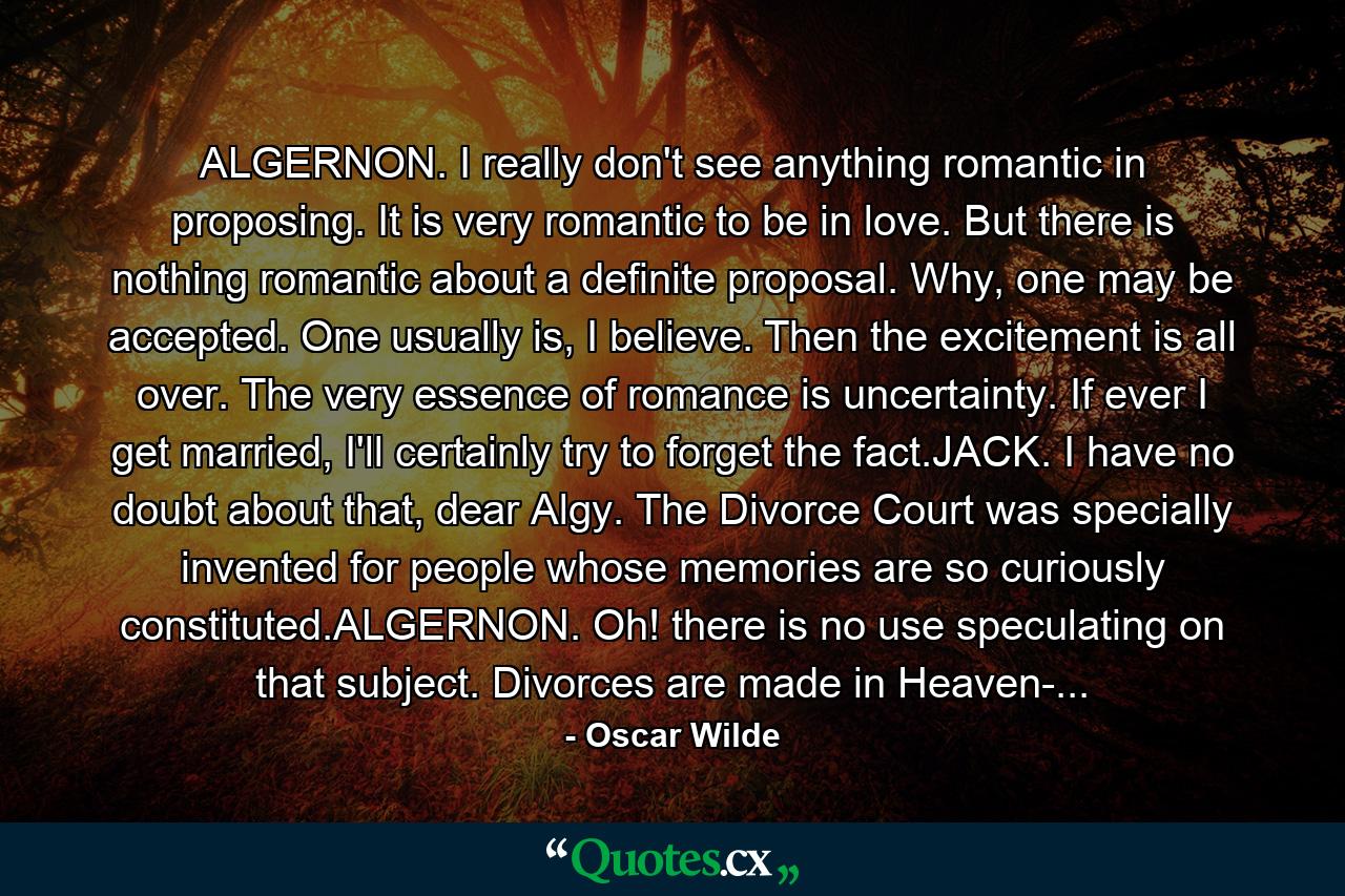 ALGERNON. I really don't see anything romantic in proposing. It is very romantic to be in love. But there is nothing romantic about a definite proposal. Why, one may be accepted. One usually is, I believe. Then the excitement is all over. The very essence of romance is uncertainty. If ever I get married, I'll certainly try to forget the fact.JACK. I have no doubt about that, dear Algy. The Divorce Court was specially invented for people whose memories are so curiously constituted.ALGERNON. Oh! there is no use speculating on that subject. Divorces are made in Heaven-... - Quote by Oscar Wilde