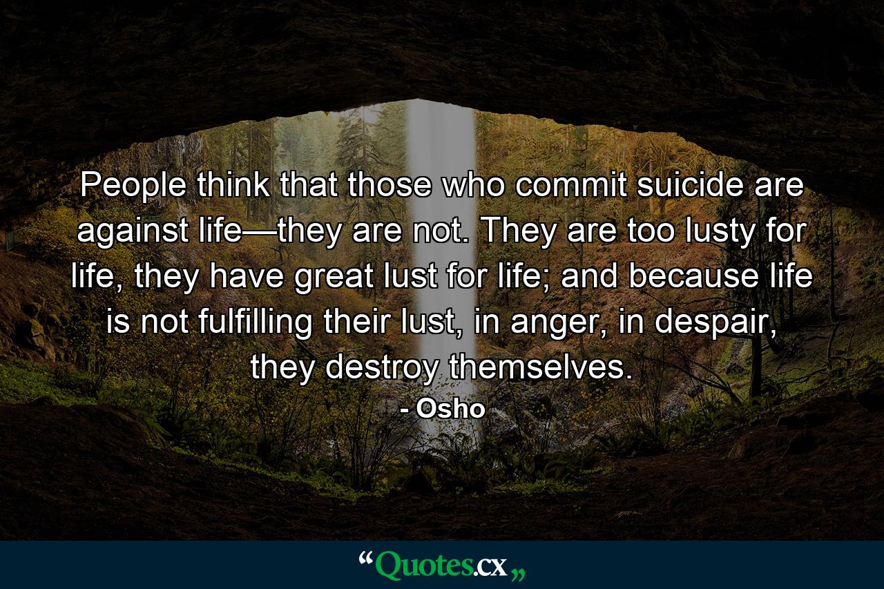 People think that those who commit suicide are against life—they are not. They are too lusty for life, they have great lust for life; and because life is not fulfilling their lust, in anger, in despair, they destroy themselves. - Quote by Osho