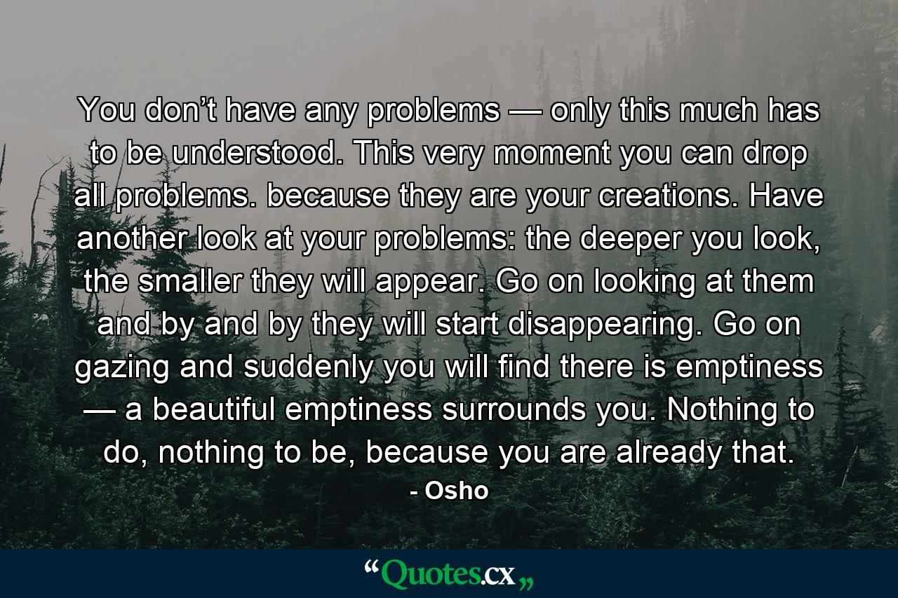 You don’t have any problems — only this much has to be understood. This very moment you can drop all problems. because they are your creations. Have another look at your problems: the deeper you look, the smaller they will appear. Go on looking at them and by and by they will start disappearing. Go on gazing and suddenly you will find there is emptiness — a beautiful emptiness surrounds you. Nothing to do, nothing to be, because you are already that. - Quote by Osho