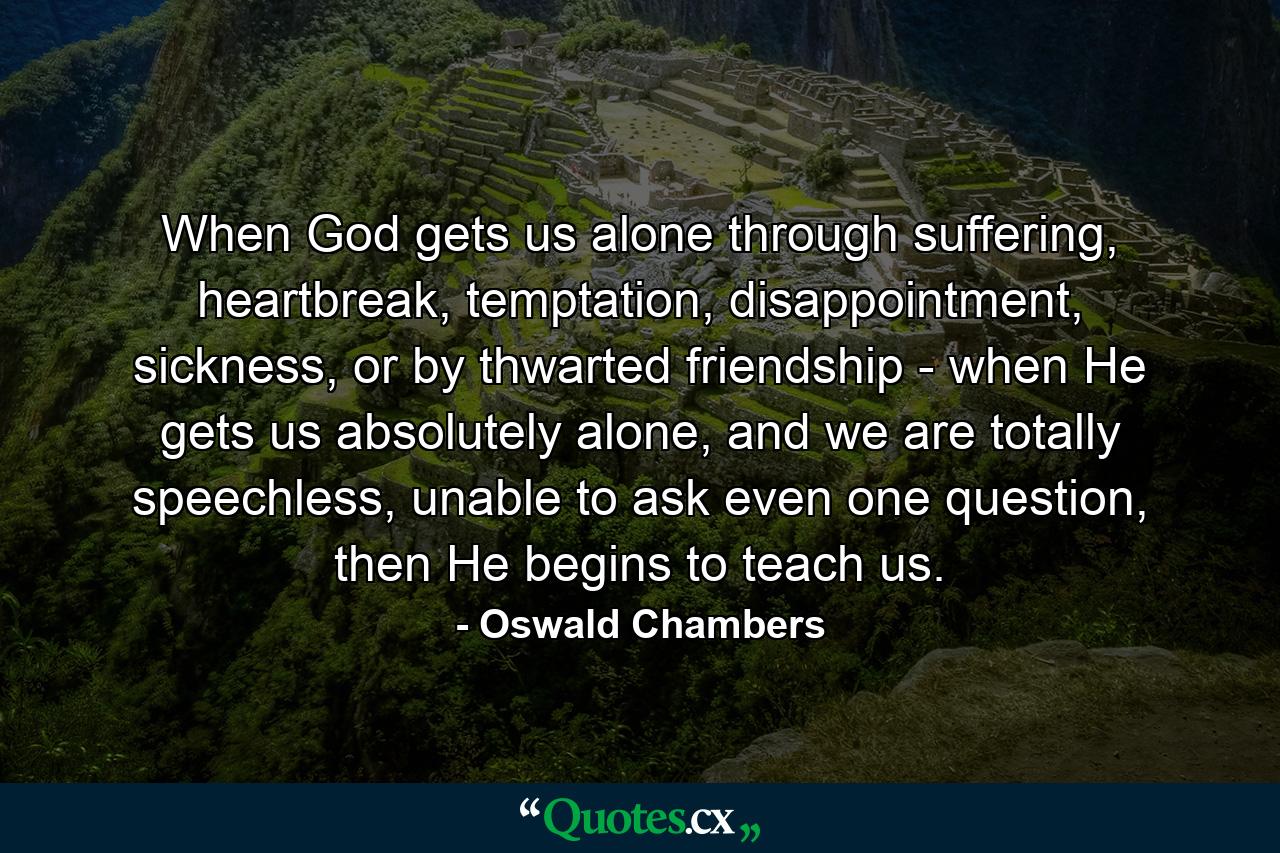 When God gets us alone through suffering, heartbreak, temptation, disappointment, sickness, or by thwarted friendship - when He gets us absolutely alone, and we are totally speechless, unable to ask even one question, then He begins to teach us. - Quote by Oswald Chambers