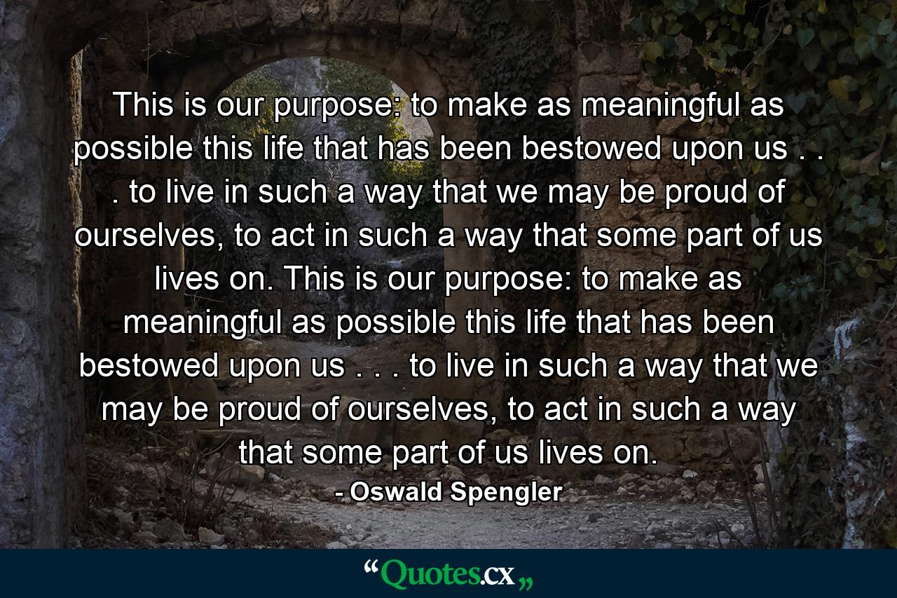 This is our purpose: to make as meaningful as possible this life that has been bestowed upon us . . . to live in such a way that we may be proud of ourselves, to act in such a way that some part of us lives on. This is our purpose: to make as meaningful as possible this life that has been bestowed upon us . . . to live in such a way that we may be proud of ourselves, to act in such a way that some part of us lives on. - Quote by Oswald Spengler