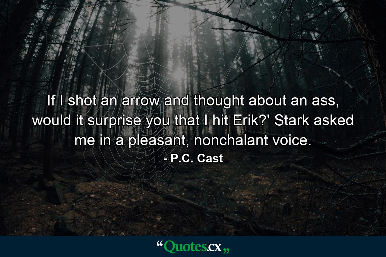 If I shot an arrow and thought about an ass, would it surprise you that I hit Erik?' Stark asked me in a pleasant, nonchalant voice. - Quote by P.C. Cast