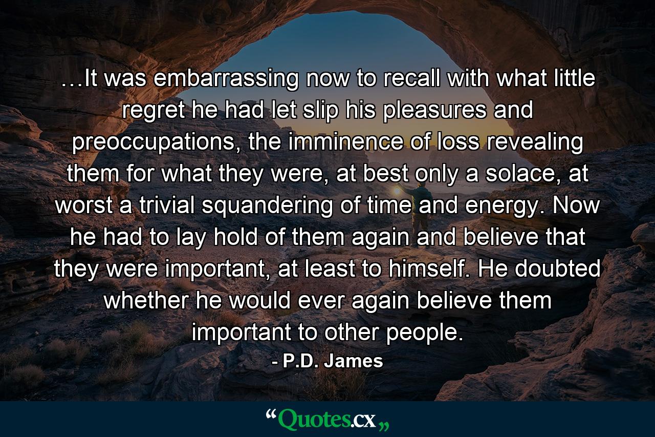 …It was embarrassing now to recall with what little regret he had let slip his pleasures and preoccupations, the imminence of loss revealing them for what they were, at best only a solace, at worst a trivial squandering of time and energy. Now he had to lay hold of them again and believe that they were important, at least to himself. He doubted whether he would ever again believe them important to other people. - Quote by P.D. James