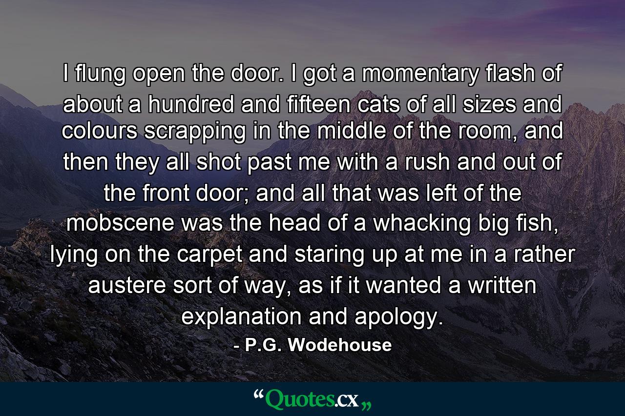 I flung open the door. I got a momentary flash of about a hundred and fifteen cats of all sizes and colours scrapping in the middle of the room, and then they all shot past me with a rush and out of the front door; and all that was left of the mobscene was the head of a whacking big fish, lying on the carpet and staring up at me in a rather austere sort of way, as if it wanted a written explanation and apology. - Quote by P.G. Wodehouse