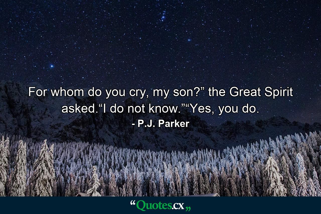 For whom do you cry, my son?” the Great Spirit asked.“I do not know.”“Yes, you do. - Quote by P.J. Parker