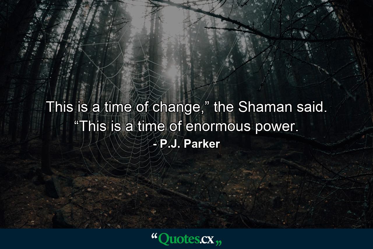 This is a time of change,” the Shaman said. “This is a time of enormous power. - Quote by P.J. Parker