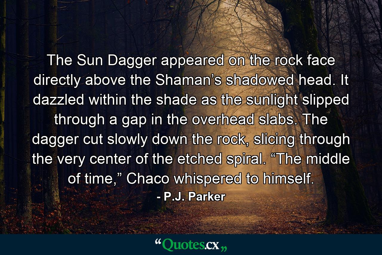 The Sun Dagger appeared on the rock face directly above the Shaman’s shadowed head. It dazzled within the shade as the sunlight slipped through a gap in the overhead slabs. The dagger cut slowly down the rock, slicing through the very center of the etched spiral. “The middle of time,” Chaco whispered to himself. - Quote by P.J. Parker