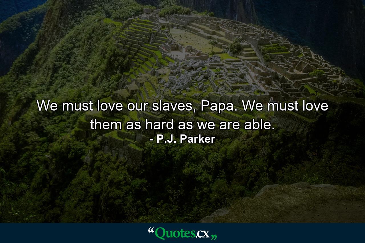 We must love our slaves, Papa. We must love them as hard as we are able. - Quote by P.J. Parker