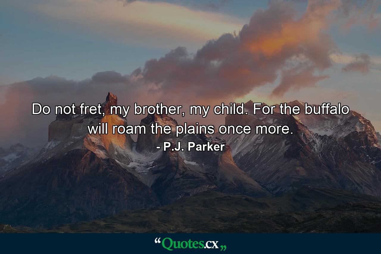 Do not fret, my brother, my child. For the buffalo will roam the plains once more. - Quote by P.J. Parker