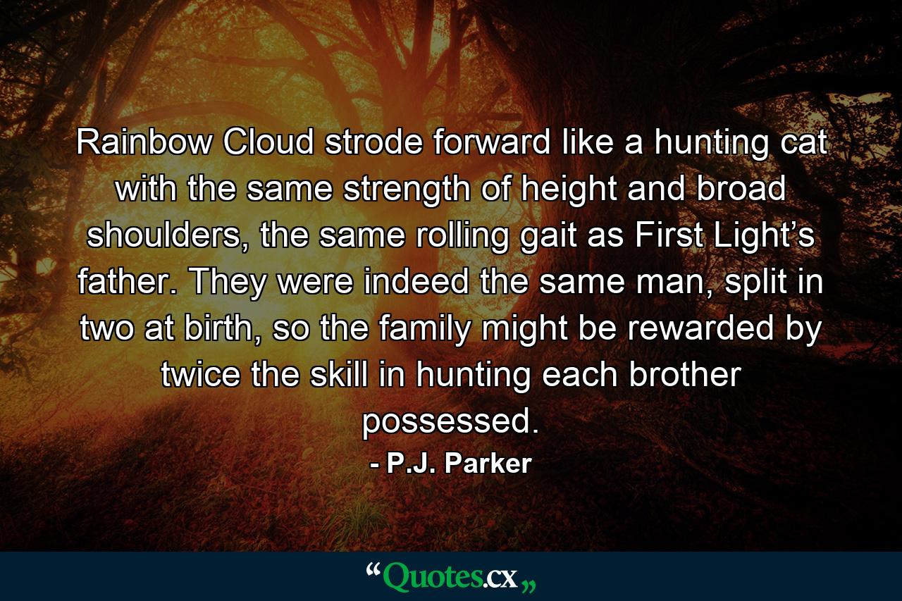 Rainbow Cloud strode forward like a hunting cat with the same strength of height and broad shoulders, the same rolling gait as First Light’s father. They were indeed the same man, split in two at birth, so the family might be rewarded by twice the skill in hunting each brother possessed. - Quote by P.J. Parker