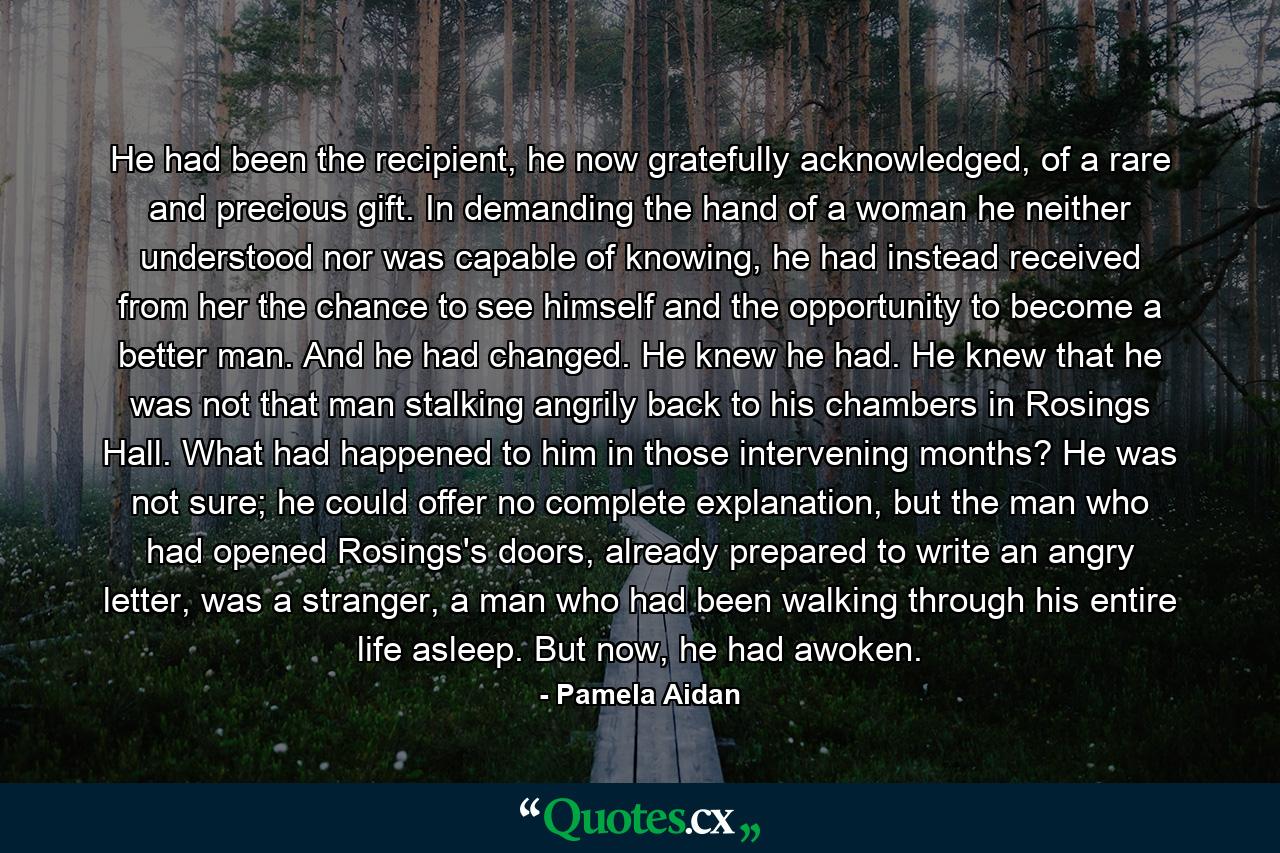 He had been the recipient, he now gratefully acknowledged, of a rare and precious gift. In demanding the hand of a woman he neither understood nor was capable of knowing, he had instead received from her the chance to see himself and the opportunity to become a better man. And he had changed. He knew he had. He knew that he was not that man stalking angrily back to his chambers in Rosings Hall. What had happened to him in those intervening months? He was not sure; he could offer no complete explanation, but the man who had opened Rosings's doors, already prepared to write an angry letter, was a stranger, a man who had been walking through his entire life asleep. But now, he had awoken. - Quote by Pamela Aidan