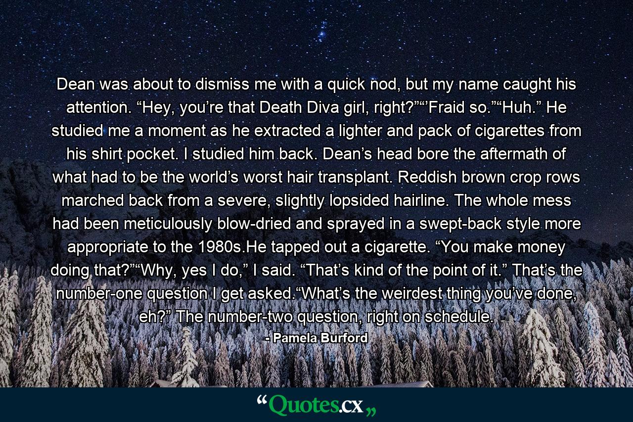 Dean was about to dismiss me with a quick nod, but my name caught his attention. “Hey, you’re that Death Diva girl, right?”“’Fraid so.”“Huh.” He studied me a moment as he extracted a lighter and pack of cigarettes from his shirt pocket. I studied him back. Dean’s head bore the aftermath of what had to be the world’s worst hair transplant. Reddish brown crop rows marched back from a severe, slightly lopsided hairline. The whole mess had been meticulously blow-dried and sprayed in a swept-back style more appropriate to the 1980s.He tapped out a cigarette. “You make money doing that?”“Why, yes I do,” I said. “That’s kind of the point of it.” That’s the number-one question I get asked.“What’s the weirdest thing you’ve done, eh?” The number-two question, right on schedule. - Quote by Pamela Burford