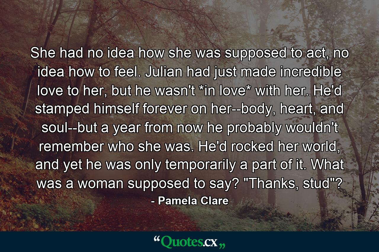 She had no idea how she was supposed to act, no idea how to feel. Julian had just made incredible love to her, but he wasn't *in love* with her. He'd stamped himself forever on her--body, heart, and soul--but a year from now he probably wouldn't remember who she was. He'd rocked her world, and yet he was only temporarily a part of it. What was a woman supposed to say? 