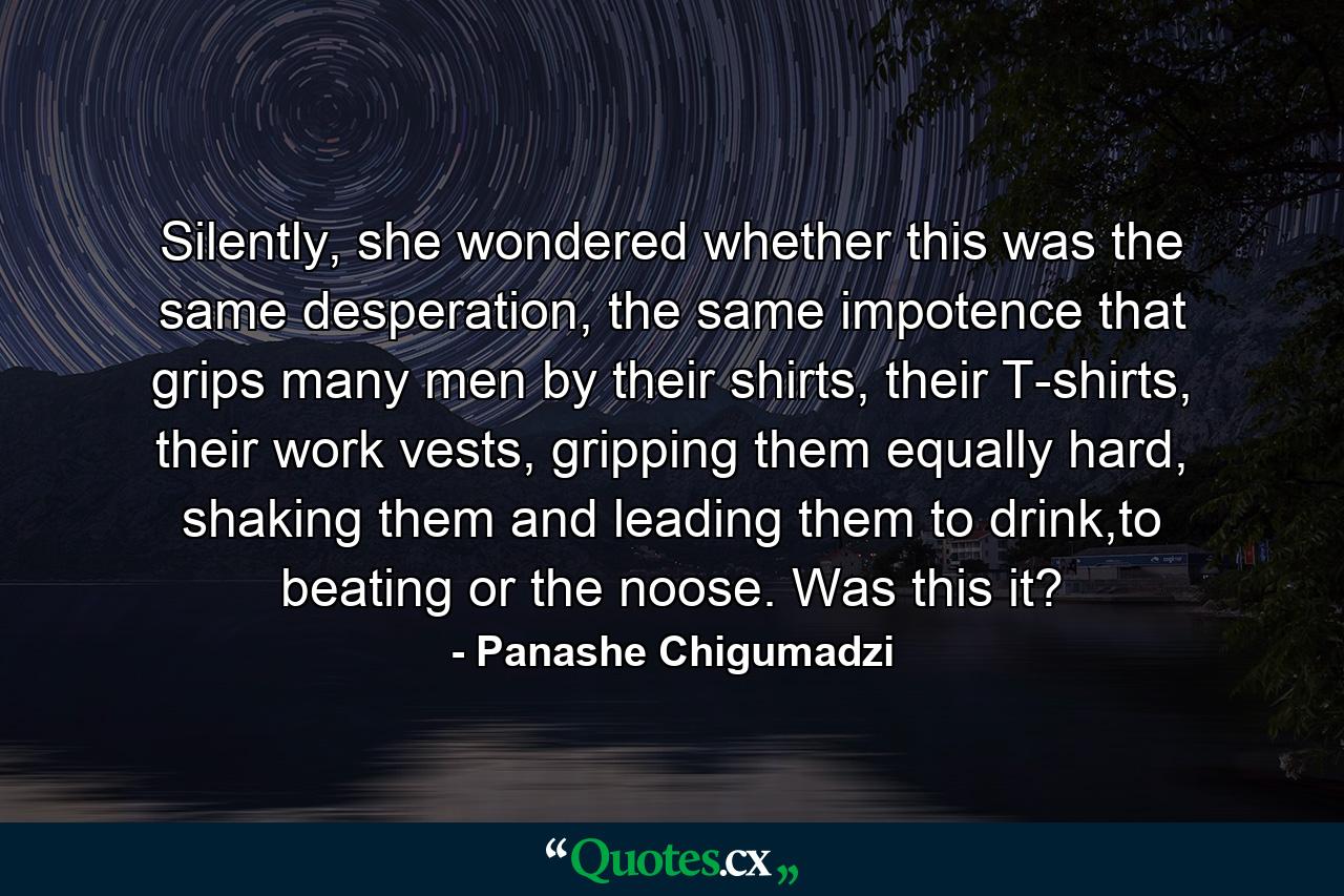 Silently, she wondered whether this was the same desperation, the same impotence that grips many men by their shirts, their T-shirts, their work vests, gripping them equally hard, shaking them and leading them to drink,to beating or the noose. Was this it? - Quote by Panashe Chigumadzi