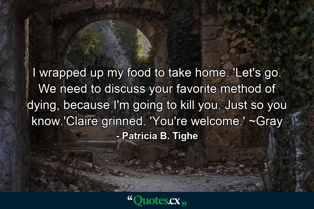 I wrapped up my food to take home. 'Let's go. We need to discuss your favorite method of dying, because I'm going to kill you. Just so you know.'Claire grinned. 'You're welcome.' ~Gray - Quote by Patricia B. Tighe