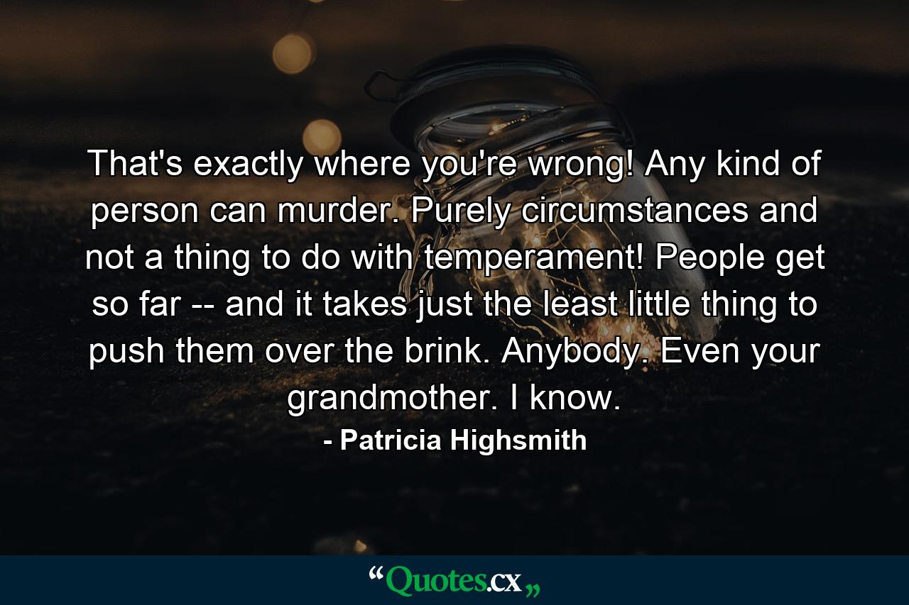 That's exactly where you're wrong! Any kind of person can murder. Purely circumstances and not a thing to do with temperament! People get so far -- and it takes just the least little thing to push them over the brink. Anybody. Even your grandmother. I know. - Quote by Patricia Highsmith