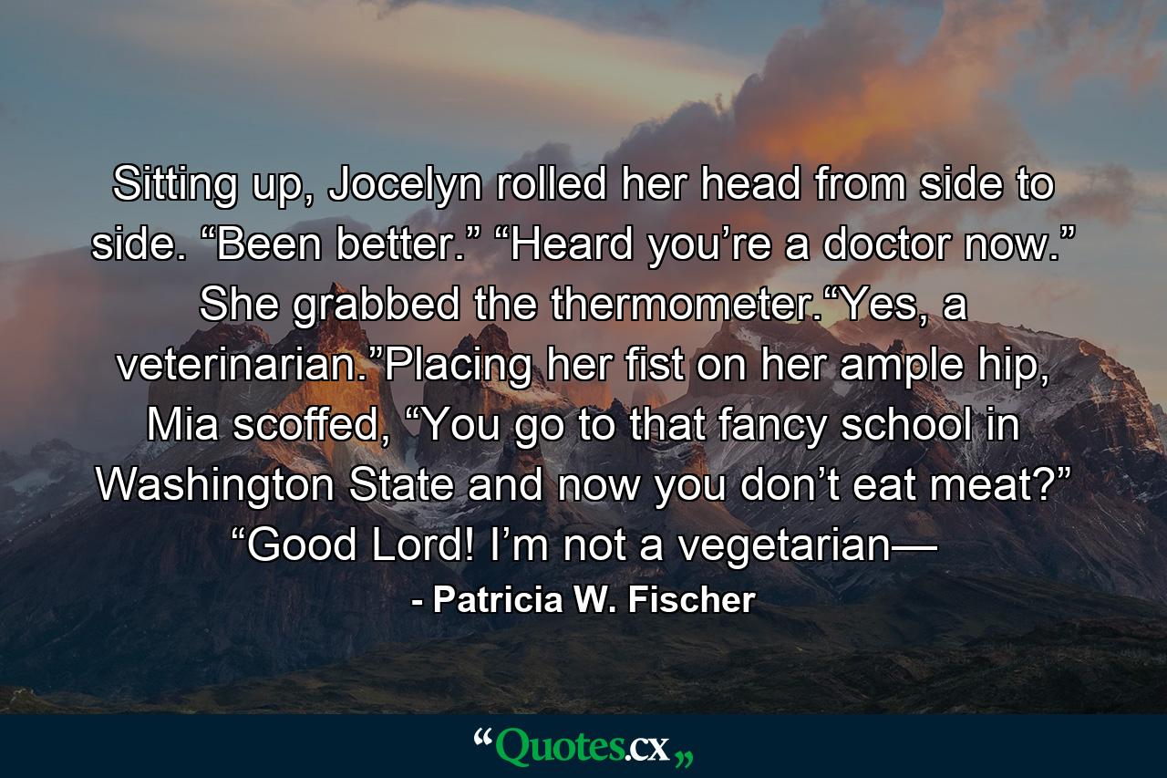 Sitting up, Jocelyn rolled her head from side to side. “Been better.” “Heard you’re a doctor now.” She grabbed the thermometer.“Yes, a veterinarian.”Placing her fist on her ample hip, Mia scoffed, “You go to that fancy school in Washington State and now you don’t eat meat?” “Good Lord! I’m not a vegetarian— - Quote by Patricia W. Fischer