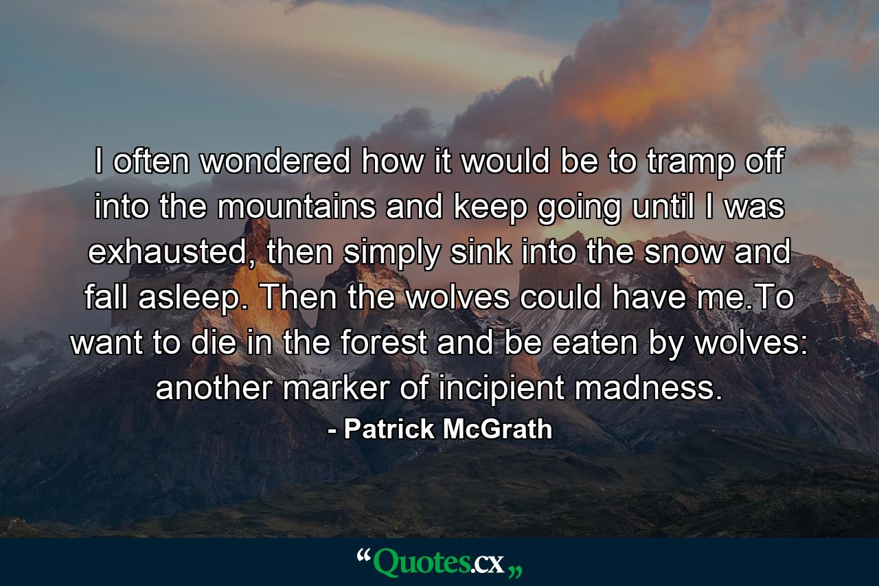 I often wondered how it would be to tramp off into the mountains and keep going until I was exhausted, then simply sink into the snow and fall asleep. Then the wolves could have me.To want to die in the forest and be eaten by wolves: another marker of incipient madness. - Quote by Patrick McGrath