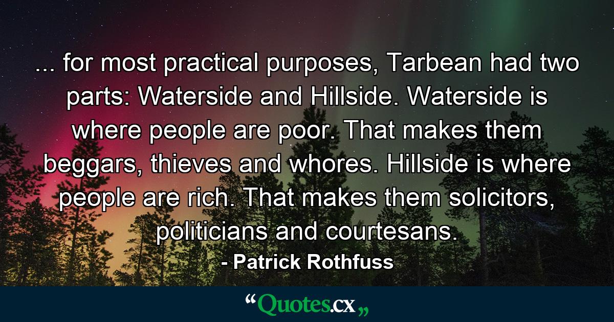 ... for most practical purposes, Tarbean had two parts: Waterside and Hillside. Waterside is where people are poor. That makes them beggars, thieves and whores. Hillside is where people are rich. That makes them solicitors, politicians and courtesans. - Quote by Patrick Rothfuss