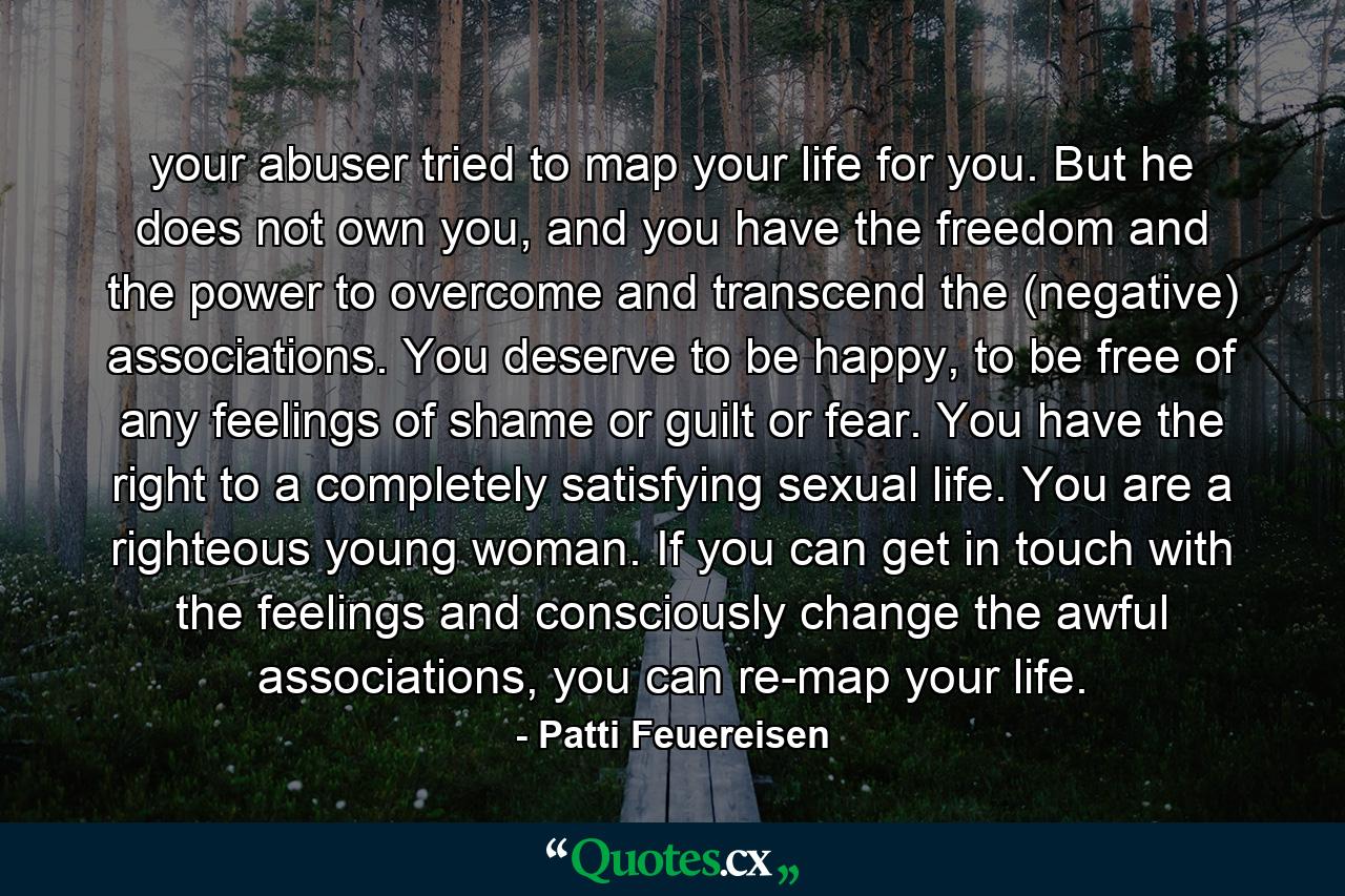 your abuser tried to map your life for you. But he does not own you, and you have the freedom and the power to overcome and transcend the (negative) associations. You deserve to be happy, to be free of any feelings of shame or guilt or fear. You have the right to a completely satisfying sexual life. You are a righteous young woman. If you can get in touch with the feelings and consciously change the awful associations, you can re-map your life. - Quote by Patti Feuereisen