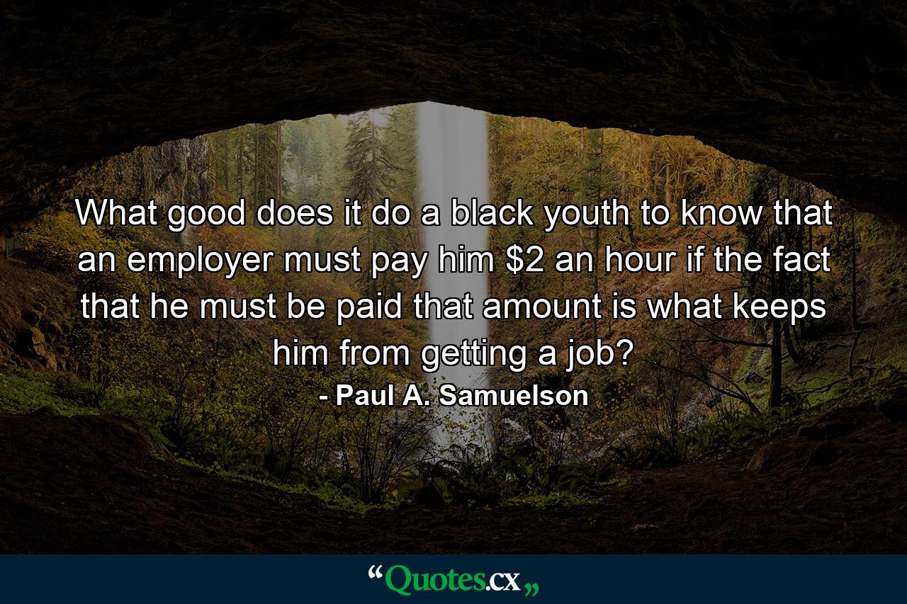 What good does it do a black youth to know that an employer must pay him $2 an hour if the fact that he must be paid that amount is what keeps him from getting a job? - Quote by Paul A. Samuelson