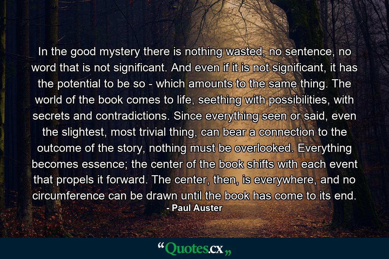 In the good mystery there is nothing wasted, no sentence, no word that is not significant. And even if it is not significant, it has the potential to be so - which amounts to the same thing. The world of the book comes to life, seething with possibilities, with secrets and contradictions. Since everything seen or said, even the slightest, most trivial thing, can bear a connection to the outcome of the story, nothing must be overlooked. Everything becomes essence; the center of the book shifts with each event that propels it forward. The center, then, is everywhere, and no circumference can be drawn until the book has come to its end. - Quote by Paul Auster