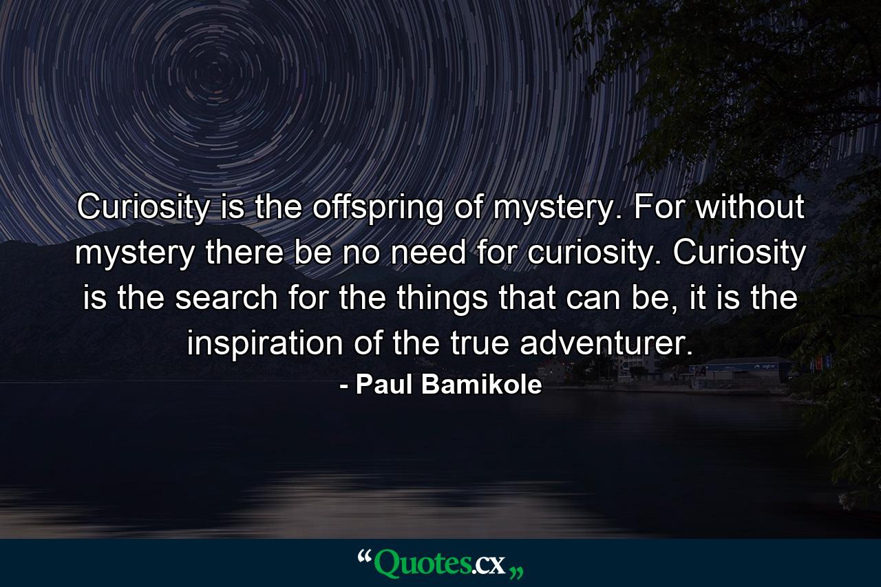 Curiosity is the offspring of mystery. For without mystery there be no need for curiosity. Curiosity is the search for the things that can be, it is the inspiration of the true adventurer. - Quote by Paul Bamikole