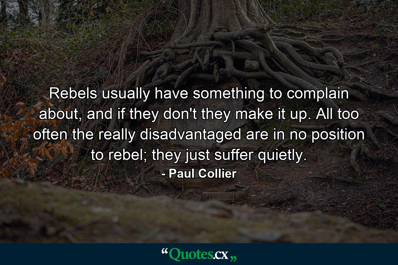 Rebels usually have something to complain about, and if they don't they make it up. All too often the really disadvantaged are in no position to rebel; they just suffer quietly. - Quote by Paul Collier