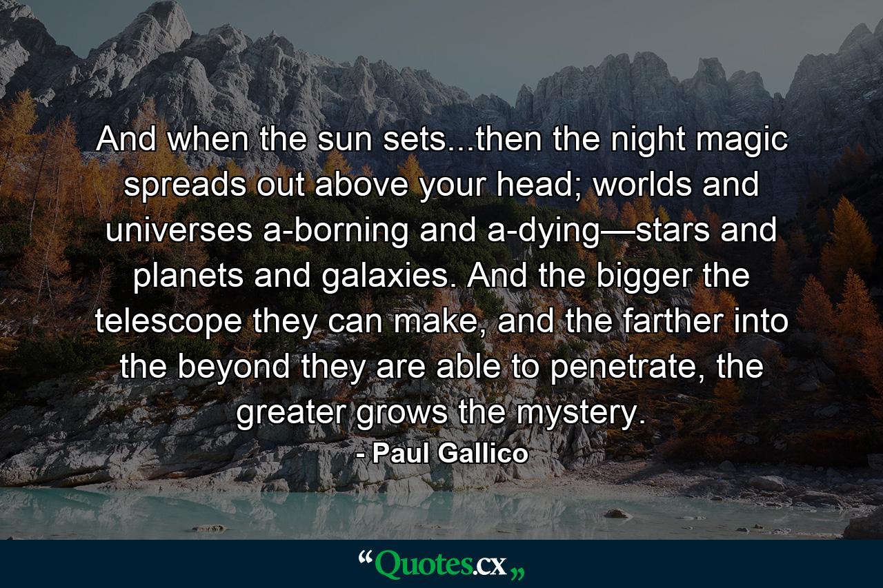 And when the sun sets...then the night magic spreads out above your head; worlds and universes a-borning and a-dying—stars and planets and galaxies. And the bigger the telescope they can make, and the farther into the beyond they are able to penetrate, the greater grows the mystery. - Quote by Paul Gallico