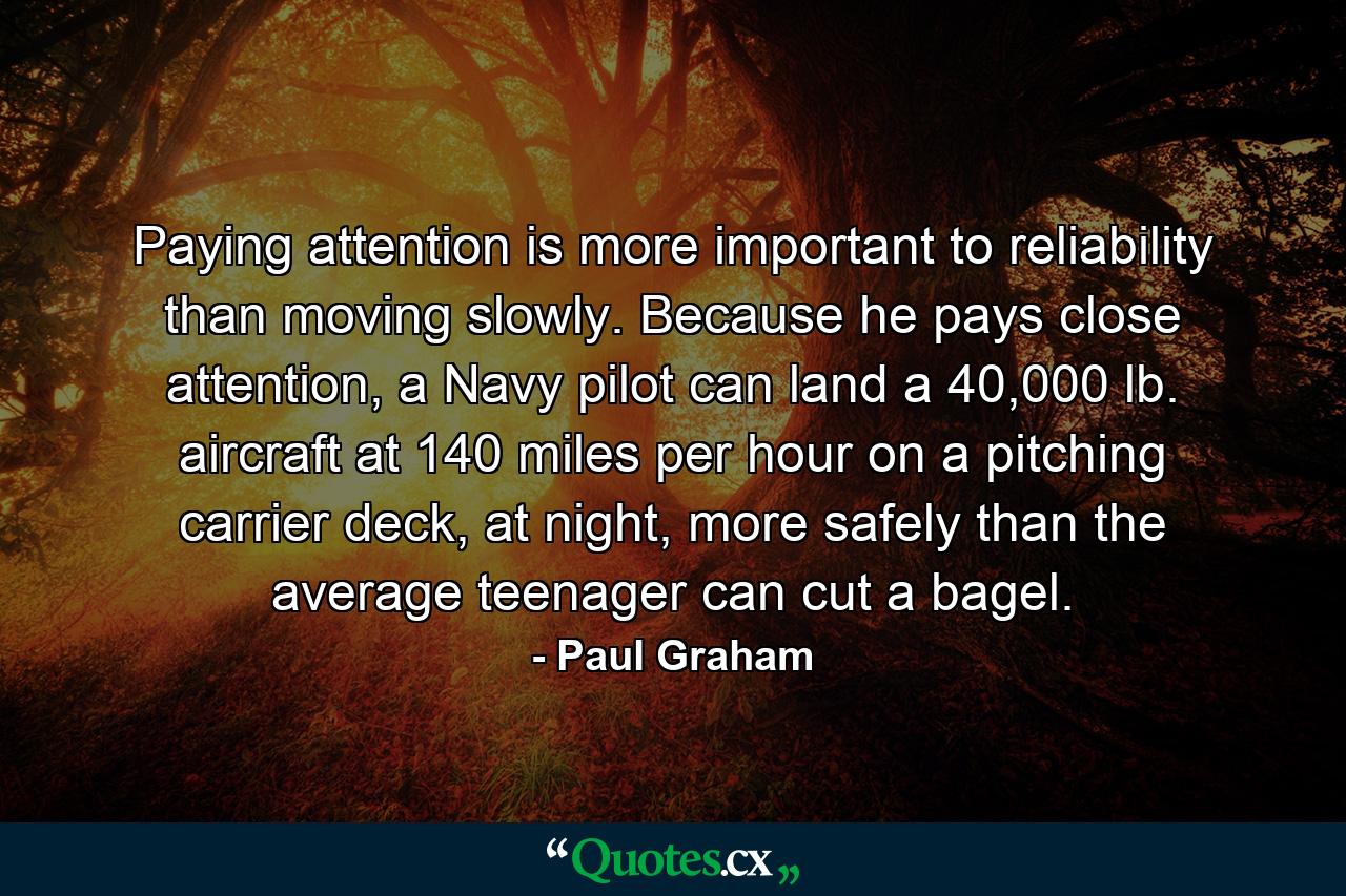 Paying attention is more important to reliability than moving slowly. Because he pays close attention, a Navy pilot can land a 40,000 lb. aircraft at 140 miles per hour on a pitching carrier deck, at night, more safely than the average teenager can cut a bagel. - Quote by Paul Graham