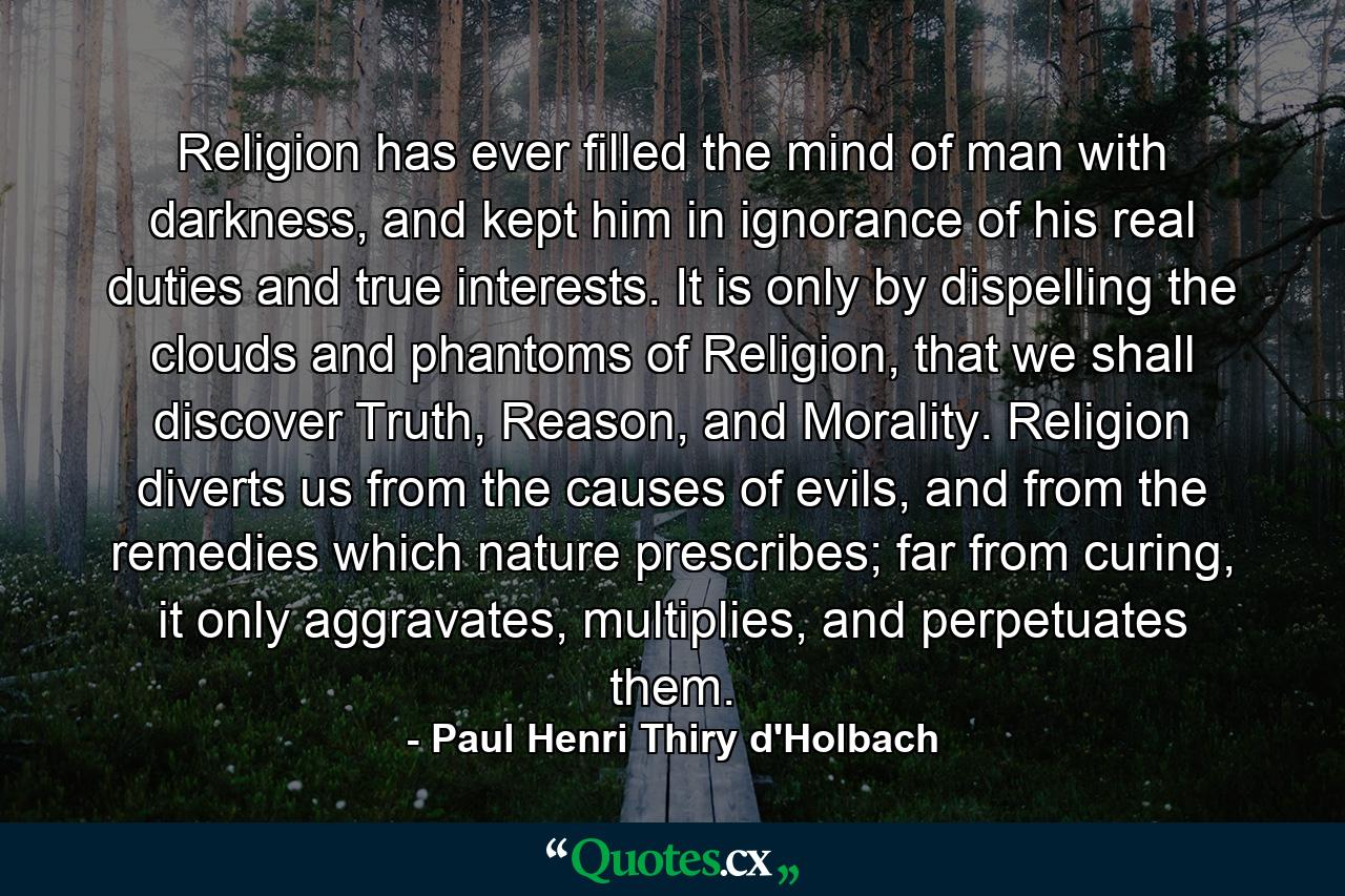 Religion has ever filled the mind of man with darkness, and kept him in ignorance of his real duties and true interests. It is only by dispelling the clouds and phantoms of Religion, that we shall discover Truth, Reason, and Morality. Religion diverts us from the causes of evils, and from the remedies which nature prescribes; far from curing, it only aggravates, multiplies, and perpetuates them. - Quote by Paul Henri Thiry d'Holbach