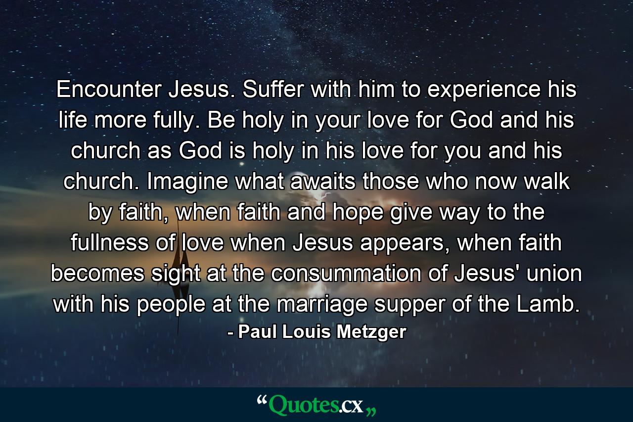 Encounter Jesus. Suffer with him to experience his life more fully. Be holy in your love for God and his church as God is holy in his love for you and his church. Imagine what awaits those who now walk by faith, when faith and hope give way to the fullness of love when Jesus appears, when faith becomes sight at the consummation of Jesus' union with his people at the marriage supper of the Lamb. - Quote by Paul Louis Metzger