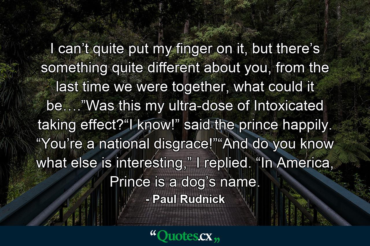 I can’t quite put my finger on it, but there’s something quite different about you, from the last time we were together, what could it be….”Was this my ultra-dose of Intoxicated taking effect?“I know!” said the prince happily. “You’re a national disgrace!”“And do you know what else is interesting,” I replied. “In America, Prince is a dog’s name. - Quote by Paul Rudnick