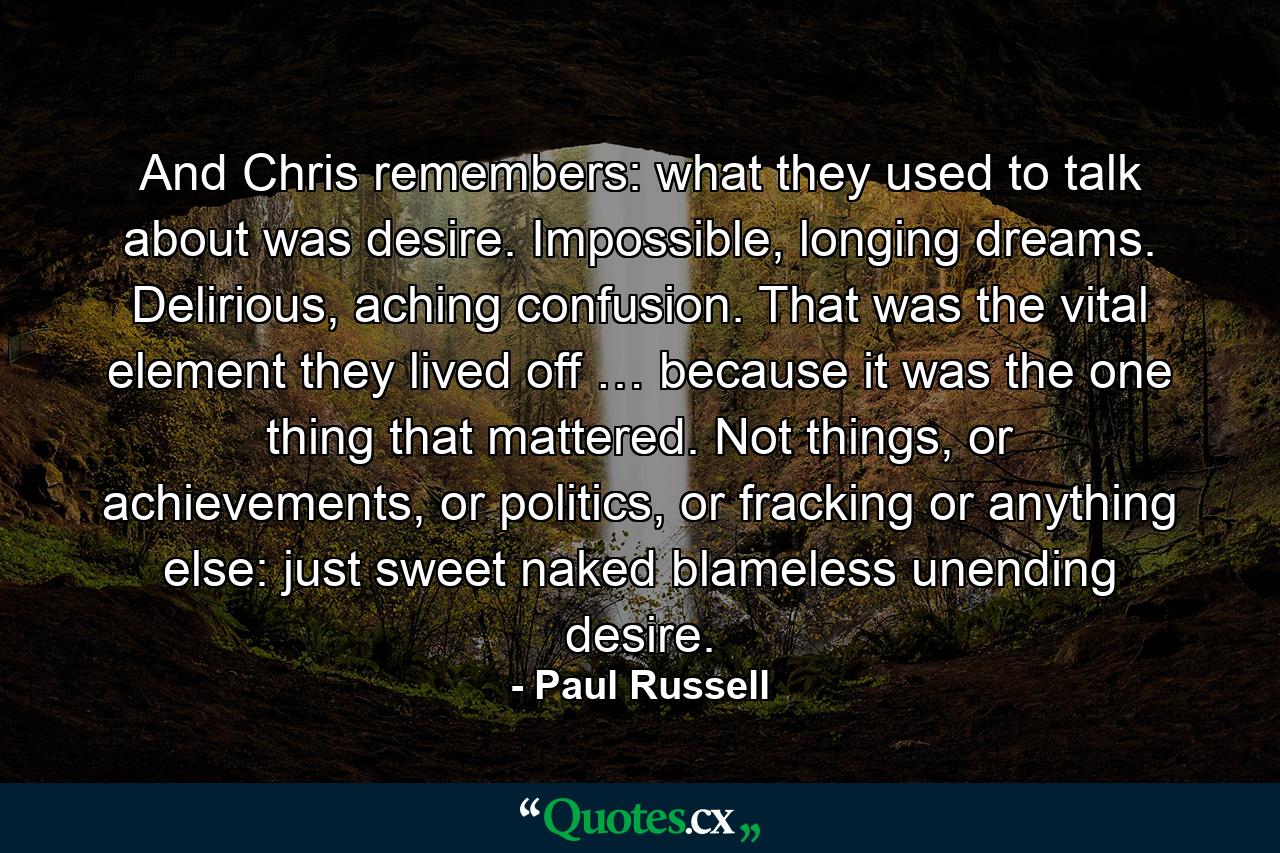 And Chris remembers: what they used to talk about was desire. Impossible, longing dreams. Delirious, aching confusion. That was the vital element they lived off … because it was the one thing that mattered. Not things, or achievements, or politics, or fracking or anything else: just sweet naked blameless unending desire. - Quote by Paul Russell