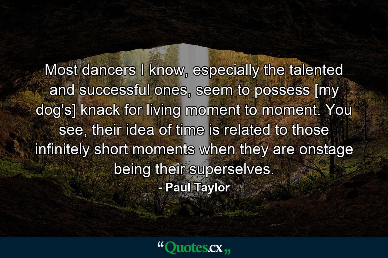 Most dancers I know, especially the talented and successful ones, seem to possess [my dog's] knack for living moment to moment. You see, their idea of time is related to those infinitely short moments when they are onstage being their superselves. - Quote by Paul Taylor