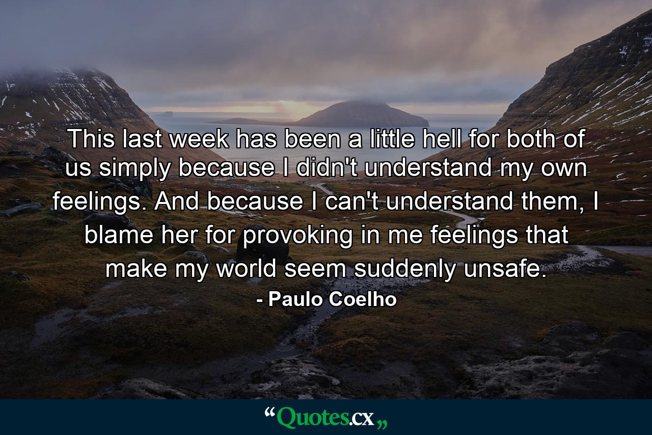 This last week has been a little hell for both of us simply because I didn't understand my own feelings. And because I can't understand them, I blame her for provoking in me feelings that make my world seem suddenly unsafe. - Quote by Paulo Coelho