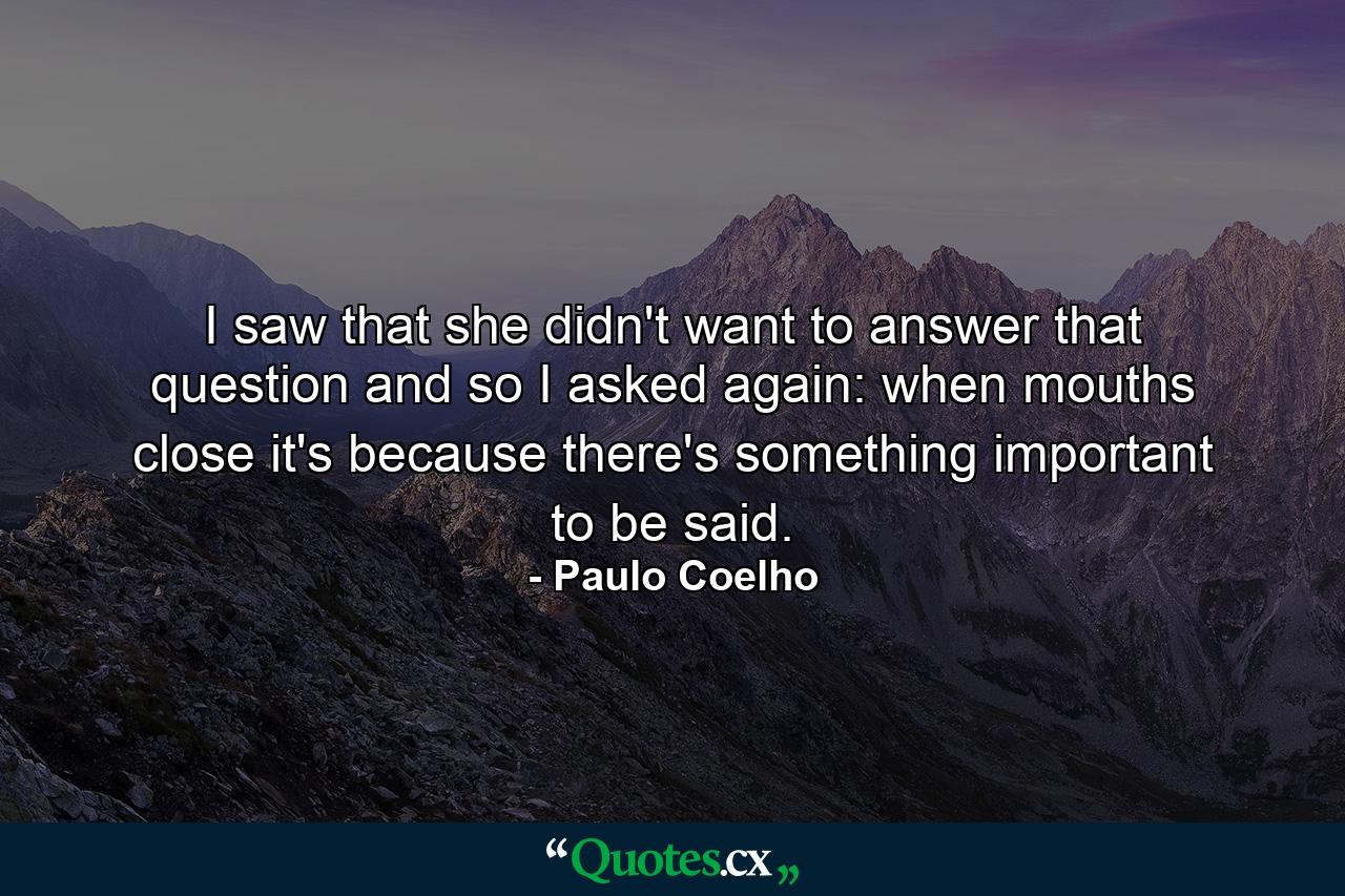 I saw that she didn't want to answer that question and so I asked again: when mouths close it's because there's something important to be said. - Quote by Paulo Coelho