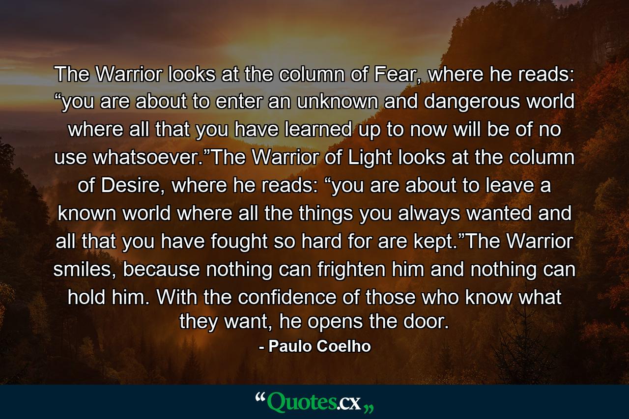 The Warrior looks at the column of Fear, where he reads: “you are about to enter an unknown and dangerous world where all that you have learned up to now will be of no use whatsoever.”The Warrior of Light looks at the column of Desire, where he reads: “you are about to leave a known world where all the things you always wanted and all that you have fought so hard for are kept.”The Warrior smiles, because nothing can frighten him and nothing can hold him. With the confidence of those who know what they want, he opens the door. - Quote by Paulo Coelho