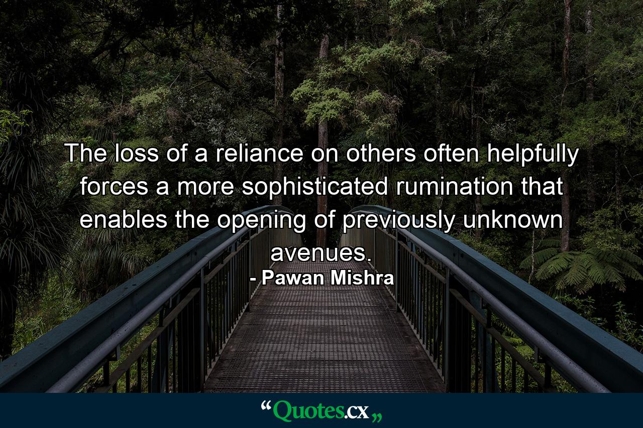 The loss of a reliance on others often helpfully forces a more sophisticated rumination that enables the opening of previously unknown avenues. - Quote by Pawan Mishra