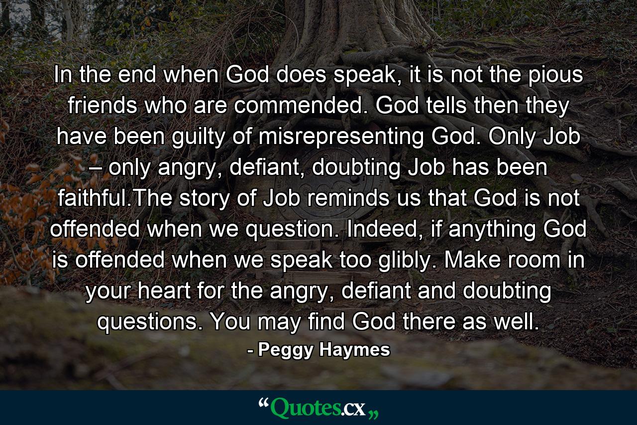 In the end when God does speak, it is not the pious friends who are commended. God tells then they have been guilty of misrepresenting God. Only Job – only angry, defiant, doubting Job has been faithful.The story of Job reminds us that God is not offended when we question. Indeed, if anything God is offended when we speak too glibly. Make room in your heart for the angry, defiant and doubting questions. You may find God there as well. - Quote by Peggy Haymes