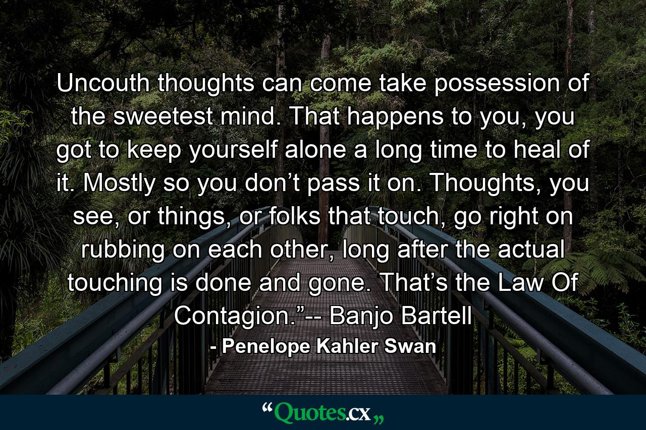 Uncouth thoughts can come take possession of the sweetest mind. That happens to you, you got to keep yourself alone a long time to heal of it. Mostly so you don’t pass it on. Thoughts, you see, or things, or folks that touch, go right on rubbing on each other, long after the actual touching is done and gone. That’s the Law Of Contagion.”-- Banjo Bartell - Quote by Penelope Kahler Swan