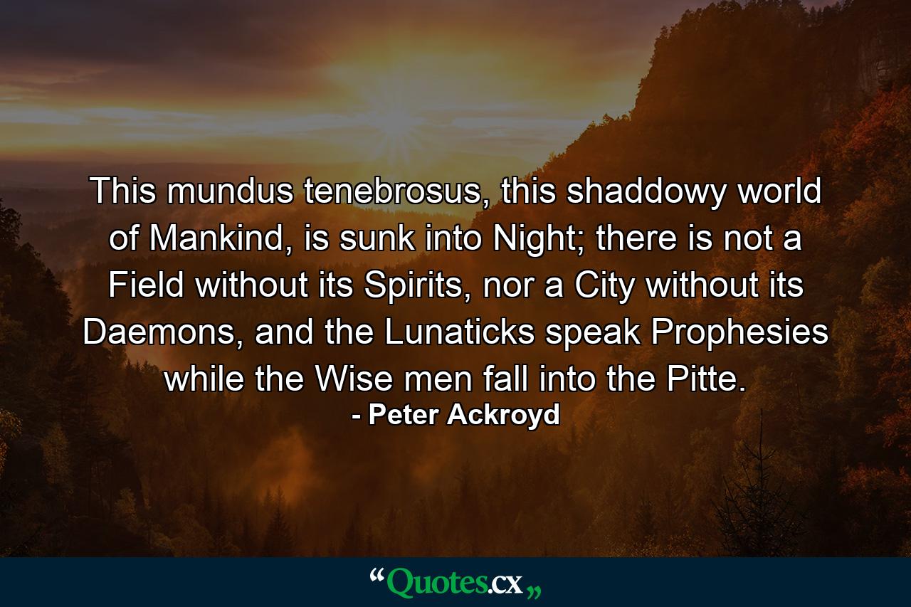 This mundus tenebrosus, this shaddowy world of Mankind, is sunk into Night; there is not a Field without its Spirits, nor a City without its Daemons, and the Lunaticks speak Prophesies while the Wise men fall into the Pitte. - Quote by Peter Ackroyd