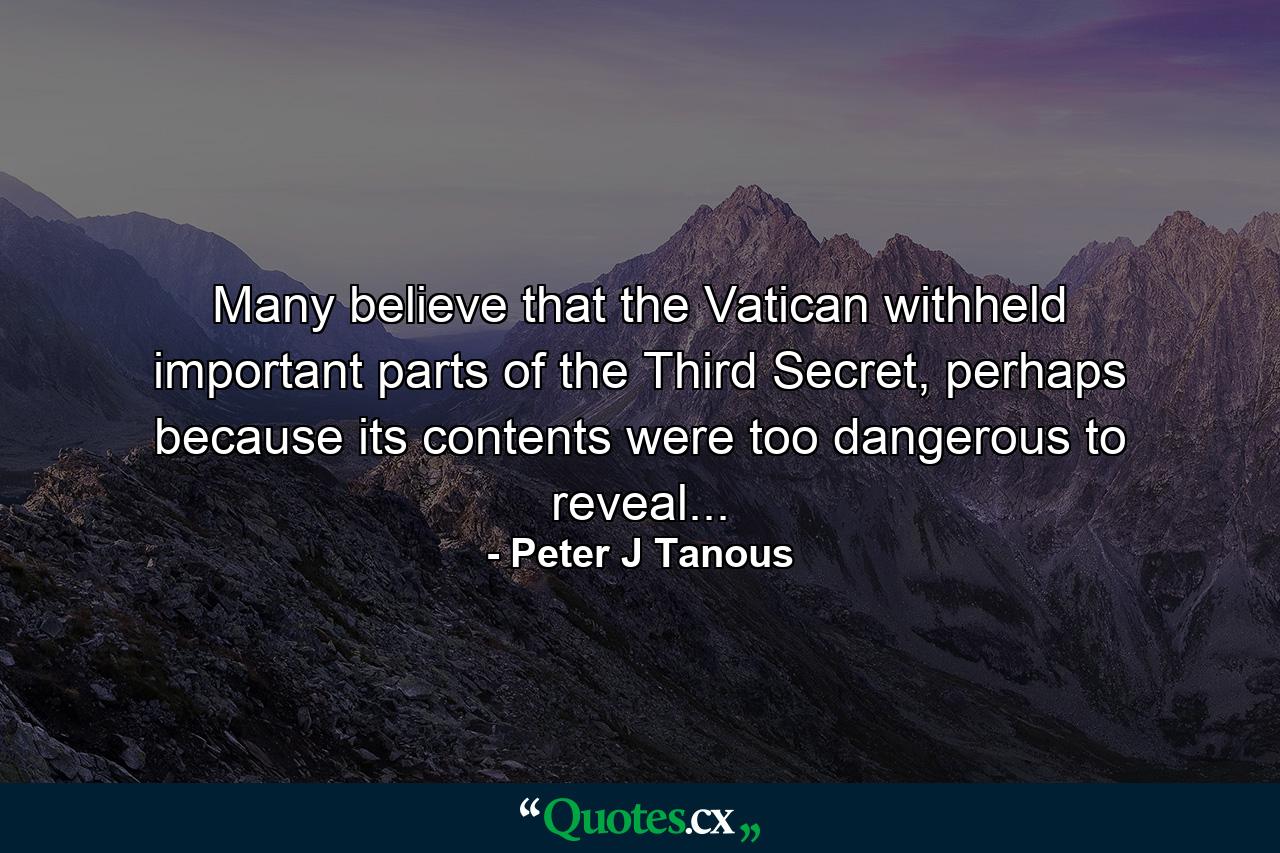 Many believe that the Vatican withheld important parts of the Third Secret, perhaps because its contents were too dangerous to reveal... - Quote by Peter J Tanous