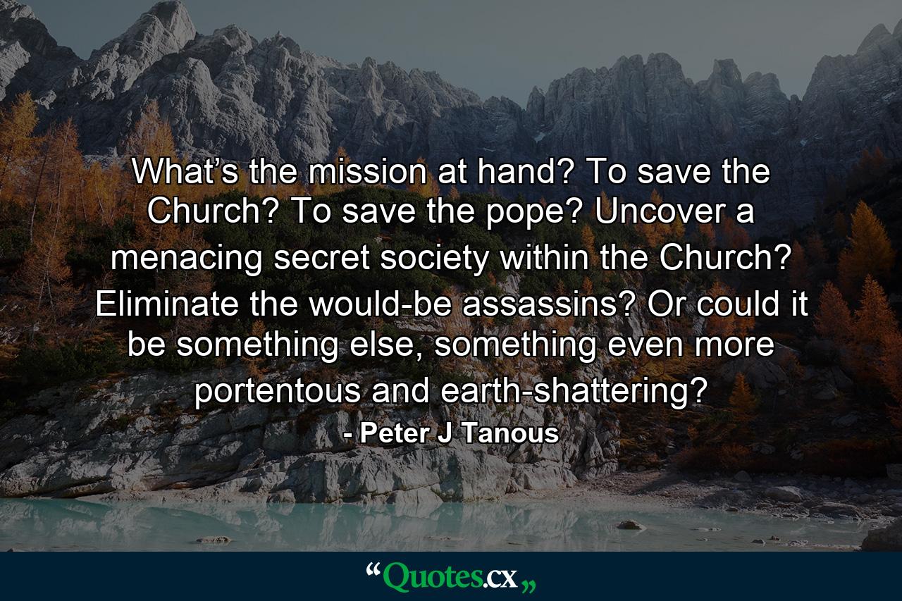 What’s the mission at hand? To save the Church? To save the pope? Uncover a menacing secret society within the Church? Eliminate the would-be assassins? Or could it be something else, something even more portentous and earth-shattering? - Quote by Peter J Tanous