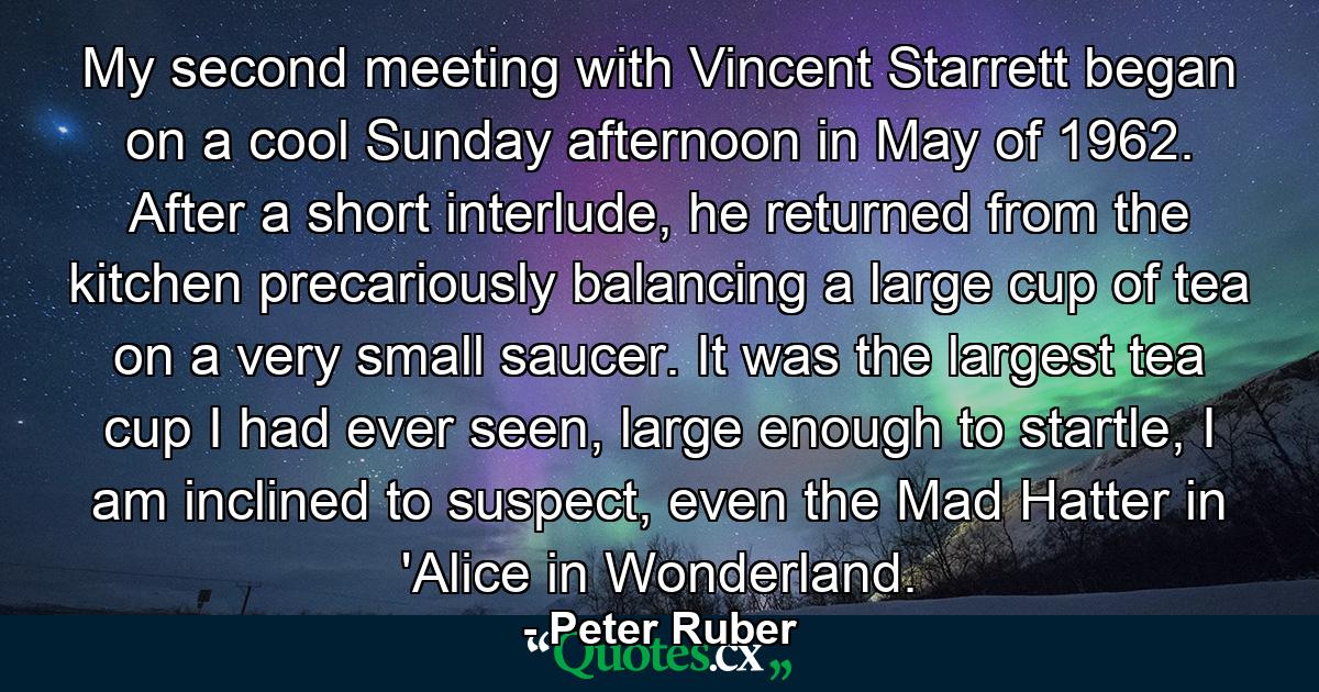 My second meeting with Vincent Starrett began on a cool Sunday afternoon in May of 1962. After a short interlude, he returned from the kitchen precariously balancing a large cup of tea on a very small saucer. It was the largest tea cup I had ever seen, large enough to startle, I am inclined to suspect, even the Mad Hatter in 'Alice in Wonderland. - Quote by Peter Ruber